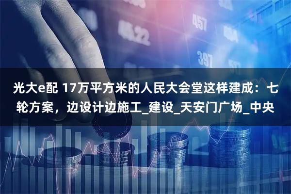 光大e配 17万平方米的人民大会堂这样建成：七轮方案，边设计边施工_建设_天安门广场_中央