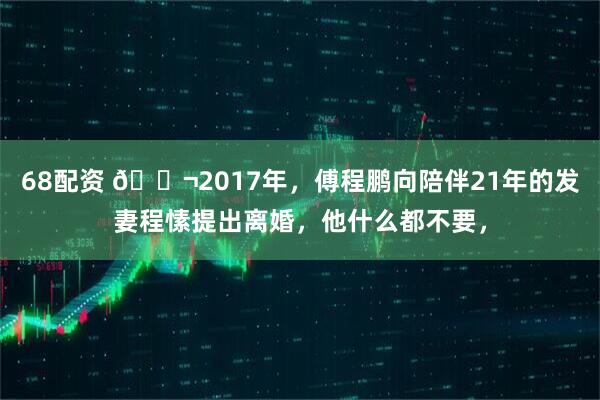 68配资 🌬2017年，傅程鹏向陪伴21年的发妻程愫提出离婚，他什么都不要，