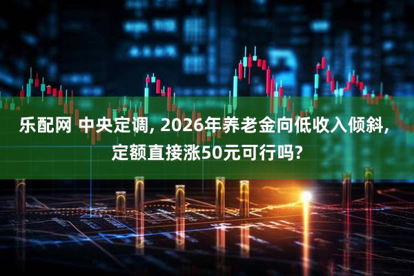 乐配网 中央定调, 2026年养老金向低收入倾斜, 定额直接涨50元可行吗?