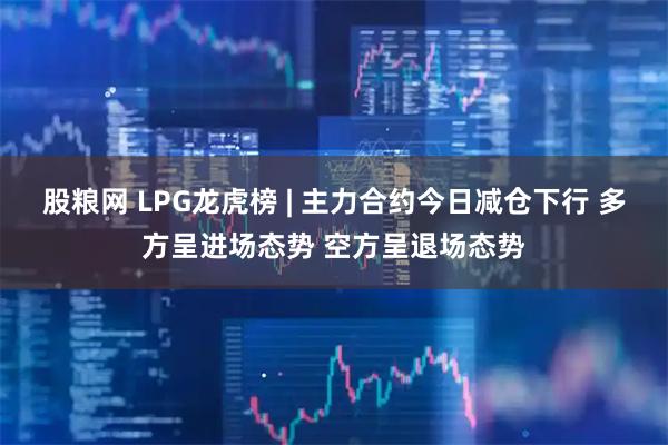 股粮网 LPG龙虎榜 | 主力合约今日减仓下行 多方呈进场态势 空方呈退场态势