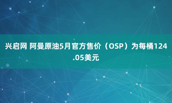 兴启网 阿曼原油5月官方售价（OSP）为每桶124.05美元