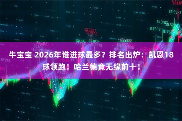 牛宝宝 2026年谁进球最多？排名出炉：凯恩18球领跑！哈兰德竟无缘前十！