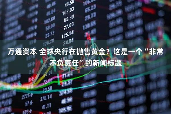 万通资本 全球央行在抛售黄金？这是一个“非常不负责任”的新闻标题
