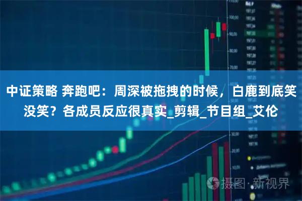 中证策略 奔跑吧：周深被拖拽的时候，白鹿到底笑没笑？各成员反应很真实_剪辑_节目组_艾伦